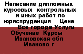 Написание дипломных, курсовых, контрольных и иных работ по юриспруденции  › Цена ­ 500 - Все города Услуги » Обучение. Курсы   . Ивановская обл.,Иваново г.